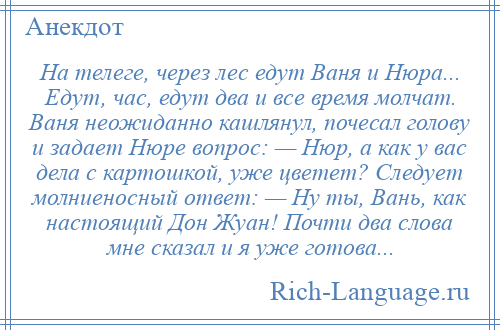 
    На телеге, через лес едут Ваня и Нюра... Едут, час, едут два и все время молчат. Ваня неожиданно кашлянул, почесал голову и задает Нюре вопрос: — Нюр, а как у вас дела с картошкой, уже цветет? Следует молниеносный ответ: — Ну ты, Вань, как настоящий Дон Жуан! Почти два слова мне сказал и я уже готова...