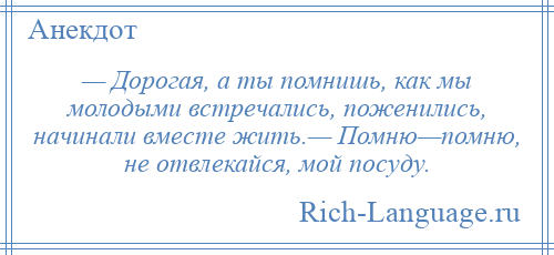 
    — Дорогая, а ты помнишь, как мы молодыми встречались, поженились, начинали вместе жить.— Помню—помню, не отвлекайся, мой посуду.