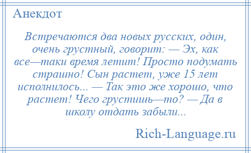 
    Встречаются два новых русских, один, очень грустный, говорит: — Эх, как все—таки время летит! Просто подумать страшно! Сын растет, уже 15 лет исполнилось... — Так это же хорошо, что растет! Чего грустишь—то? — Да в школу отдать забыли...