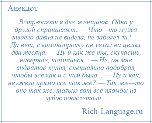 
    Встречаются две женщины. Одна у другой спрашивает: — Что—то мужа твоего давно не видела, не заболел ли? — Да нет, в командировку он уехал на целых два месяца. — Ну и как же ты, скучаешь, наверное, томишься... — Не, он мне вибратор купил, специально подобрал, чтобы все как и с ним было... — Ну и как, неужели прямо все так же? — Так же—то оно так же, только вот все пломбы из зубов повылетали...