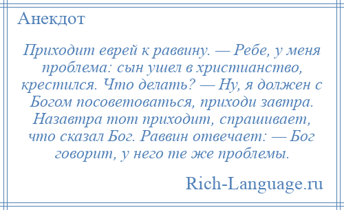 
    Приходит еврей к раввину. — Ребе, у меня проблема: сын ушел в христианство, крестился. Что делать? — Ну, я должен с Богом посоветоваться, приходи завтра. Назавтра тот приходит, спрашивает, что сказал Бог. Раввин отвечает: — Бог говорит, у него те же проблемы.