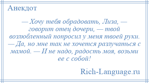 
    — Хочу тебя обрадовать, Лиза, — говорит отец дочери, — твой возлюбленный попросил у меня твоей руки. — Да, но мне так не хочется разлучаться с мамой. — И не надо, радость моя, возьми ее с собой!