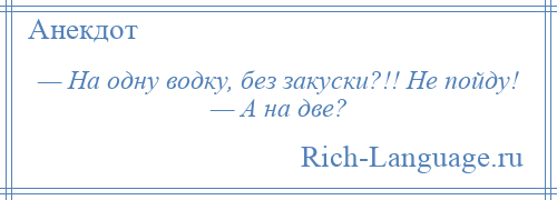 
    — На одну водку, без закуски?!! Не пойду! — А на две?