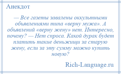 
    — Все газеты завалены оккультными объявлениями типа «верну мужа». А объявлений «верну жену» нет. Интересно, почему? — Нет спроса. Какой дурак будет платить такие деньжищи за старую жену, если за эту сумму можно купить новую?