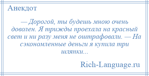 
    — Дорогой, ты будешь мною очень доволен. Я трижды проехала на красный свет и ни разу меня не оштрафовали. — На сэкономленные деньги я купила три шляпки...