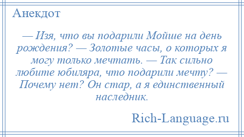 
    — Изя, что вы подарили Мойше на день рождения? — Золотые часы, о которых я могу только мечтать. — Так сильно любите юбиляра, что подарили мечту? — Почему нет? Он стар, а я единственный наследник.