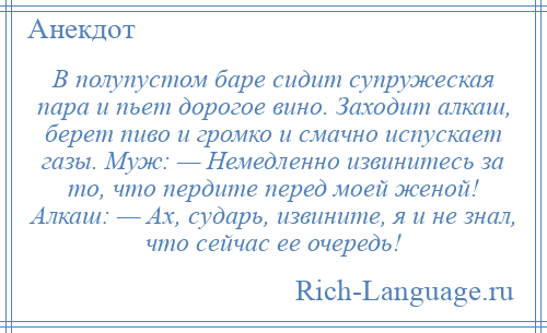 
    В полупустом баре сидит супружеская пара и пьет дорогое вино. Заходит алкаш, берет пиво и громко и смачно испускает газы. Муж: — Немедленно извинитесь за то, что пердите перед моей женой! Алкаш: — Ах, сударь, извините, я и не знал, что сейчас ее очередь!