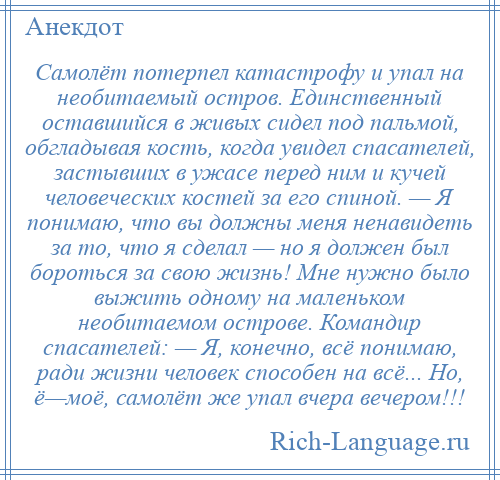 
    Самолёт потерпел катастрофу и упал на необитаемый остров. Единственный оставшийся в живых сидел под пальмой, обгладывая кость, когда увидел спасателей, застывших в ужасе перед ним и кучей человеческих костей за его спиной. — Я понимаю, что вы должны меня ненавидеть за то, что я сделал — но я должен был бороться за свою жизнь! Мне нужно было выжить одному на маленьком необитаемом острове. Командир спасателей: — Я, конечно, всё понимаю, ради жизни человек способен на всё... Но, ё—моё, самолёт же упал вчера вечером!!!