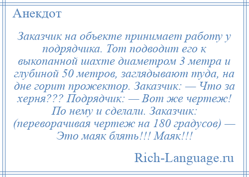 
    Заказчик на объекте принимает работу у подрядчика. Тот подводит его к выкопанной шахте диаметром 3 метра и глубиной 50 метров, заглядывают туда, на дне горит прожектор. Заказчик: — Что за херня??? Подрядчик: — Вот же чертеж! По нему и сделали. Заказчик: (переворачивая чертеж на 180 градусов) — Это маяк блять!!! Маяк!!!