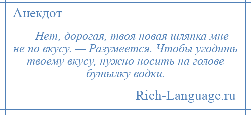 
    — Нет, дорогая, твоя новая шляпка мне не по вкусу. — Разумеется. Чтобы угодить твоему вкусу, нужно носить на голове бутылку водки.