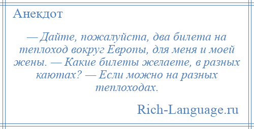 
    — Дайте, пожалуйста, два билета на теплоход вокруг Европы, для меня и моей жены. — Какие билеты желаете, в разных каютах? — Если можно на разных теплоходах.