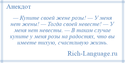 
    — Купите своей жене розы! — У меня нет жены! — Тогда своей невесте! — У меня нет невесты. — В таком случае купите у меня розы на радостях, что вы имеете тихую, счастливую жизнь.