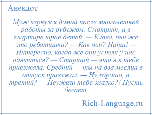 
    Муж вернулся домой после многолетней работы за рубежом. Смотрит, а в квартире трое детей. — Клава, чьи же это ребятишки? — Как чьи? Наши! — Интересно, когда же они успели у нас появиться? — Старший — это я к тебе приезжала. Средний — ты на два месяца в отпуск приезжал. — Ну хорошо, а третий? — Неужели тебе жалко?! Пусть бегает.