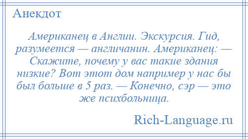 
    Американец в Англии. Экскурсия. Гид, разумеется — англичанин. Американец: — Скажите, почему у вас такие здания низкие? Вот этот дом например у нас бы был больше в 5 раз. — Конечно, сэр — это же психбольница.