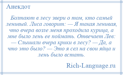 
    Болтают в лесу звери о том, кто самый ленивый. Лиса говорит: — Я такая ленивая, что вчера возле меня проходила курица, а мне было лень ее поймать. Отвечает Лев: — Слышали вчера крики в лесу? — Да, а что это было? — Это я сел на свои яйца и лень было встать.