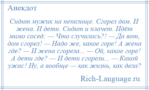 
    Сидит мужик на пепелище. Сгорел дом. И жена. И дети. Сидит и плачет. Идёт мимо сосед: — Что случилось?! — Да вот, дом сгорел! — Надо же, какое горе! А жена где? — И жена сгорела... — Ой, какое горе! А дети где? — И дети сгорели... — Какой ужас! Ну, а вообще — как жизнь, как дела?