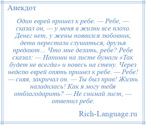 
    Один еврей пришел к ребе. — Ребе, — сказал он, — у меня в жизни все плохо. Денег нет, у жены появился любовник, дети перестали слушаться, друзья предают… Что мне делать, ребе? Ребе сказал: — Напиши на листе бумаги «Так будет не всегда» и повесь на стену. Через неделю еврей опять пришел к ребе. — Ребе! — сияя, закричал он. — Ты был прав! Жизнь наладилась! Как я могу тебя отблагодарить? — Не снимай лист, — ответил ребе.