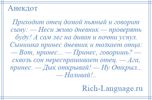 
    Приходит отец домой пьяный и говорит сыну: — Неси живо дневник — проверять буду! А сам лег на диван и почти уснул. Сынишка принес дневник и толкает отца: — Вот, принес... — Принес, говоришь? — сквозь сон переспрашивает отец. — Ага, принес. — Дык открывай! — Ну Открыл... — Наливай!..