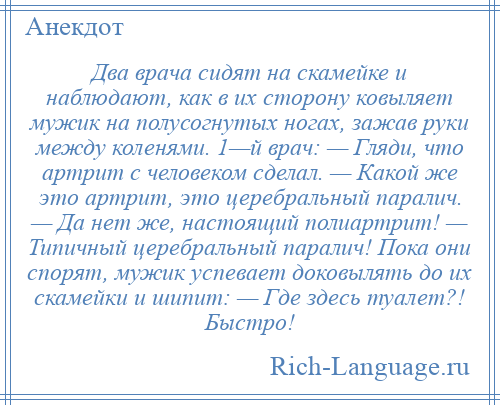 
    Два врача сидят на скамейке и наблюдают, как в их сторону ковыляет мужик на полусогнутых ногах, зажав руки между коленями. 1—й врач: — Гляди, что артрит с человеком сделал. — Какой же это артрит, это церебральный паралич. — Да нет же, настоящий полиартрит! — Типичный церебральный паралич! Пока они спорят, мужик успевает доковылять до их скамейки и шипит: — Где здесь туалет?! Быстро!