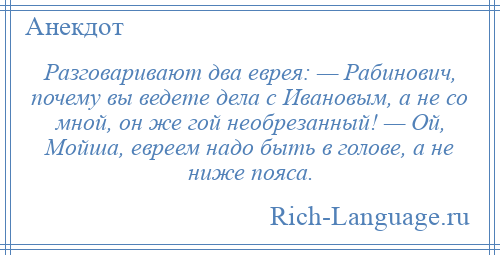 
    Разговаривают два еврея: — Рабинович, почему вы ведете дела с Ивановым, а не со мной, он же гой необрезанный! — Ой, Мойша, евреем надо быть в голове, а не ниже пояса.