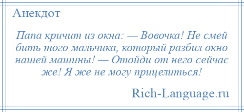 
    Папа кричит из окна: — Вовочка! Не смей бить того мальчика, который разбил окно нашей машины! — Отойди от него сейчас же! Я же не могу прицелиться!