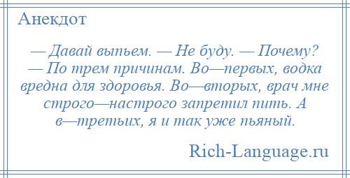 
    — Давай выпьем. — Не буду. — Почему? — По трем причинам. Во—первых, водка вредна для здоровья. Во—вторых, врач мне строго—настрого запретил пить. А в—третьих, я и так уже пьяный.