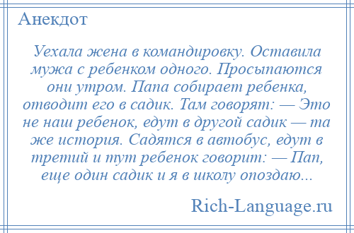 
    Уехала жена в командировку. Оставила мужа с ребенком одного. Просыпаются они утром. Папа собирает ребенка, отводит его в садик. Там говорят: — Это не наш ребенок, едут в другой садик — та же история. Садятся в автобус, едут в третий и тут ребенок говорит: — Пап, еще один садик и я в школу опоздаю...
