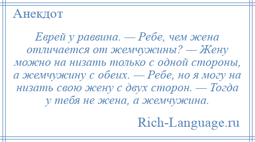 
    Еврей у раввина. — Ребе, чем жена отличается от жемчужины? — Жену можно на низать только с одной стороны, а жемчужину с обеих. — Ребе, но я могу на низать свою жену с двух сторон. — Тогда у тебя не жена, а жемчужина.