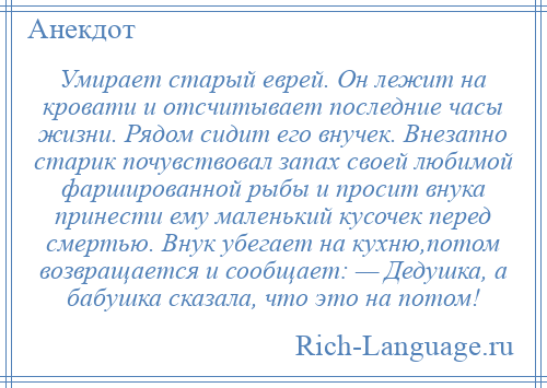 
    Умирает старый еврей. Он лежит на кровати и отсчитывает последние часы жизни. Рядом сидит его внучек. Внезапно старик почувствовал запах своей любимой фаршированной рыбы и просит внука принести ему маленький кусочек перед смертью. Внук убегает на кухню,потом возвращается и сообщает: — Дедушка, а бабушка сказала, что это на потом!