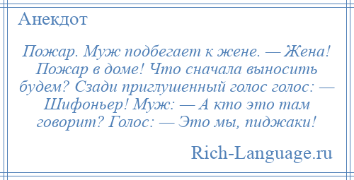 
    Пожар. Муж подбегает к жене. — Жена! Пожар в доме! Что сначала выносить будем? Сзади приглушенный голос голос: — Шифоньер! Муж: — А кто это там говорит? Голос: — Это мы, пиджаки!