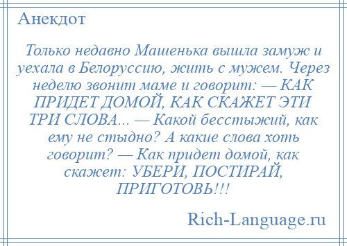 
    Только недавно Машенька вышла замуж и уехала в Белоруссию, жить с мужем. Через неделю звонит маме и говорит: — КАК ПРИДЕТ ДОМОЙ, КАК СКАЖЕТ ЭТИ ТРИ СЛОВА... — Какой бесстыжий, как ему не стыдно? А какие слова хоть говорит? — Как придет домой, как скажет: УБЕРИ, ПОСТИРАЙ, ПРИГОТОВЬ!!!