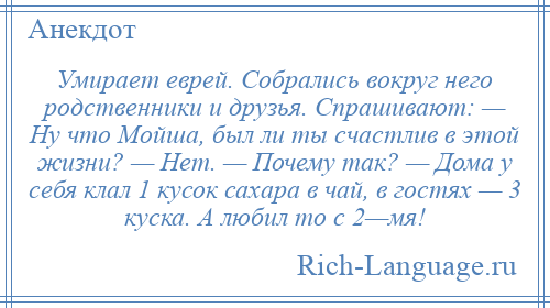 
    Умирает еврей. Собрались вокруг него родственники и друзья. Спрашивают: — Ну что Мойша, был ли ты счастлив в этой жизни? — Нет. — Почему так? — Дома у себя клал 1 кусок сахара в чай, в гостях — 3 куска. А любил то с 2—мя!