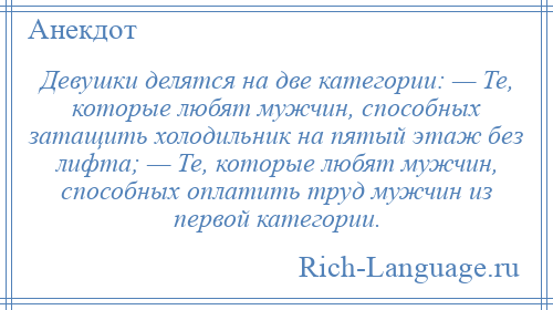 
    Девушки делятся на две категории: — Те, которые любят мужчин, способных затащить холодильник на пятый этаж без лифта; — Те, которые любят мужчин, способных оплатить труд мужчин из первой категории.
