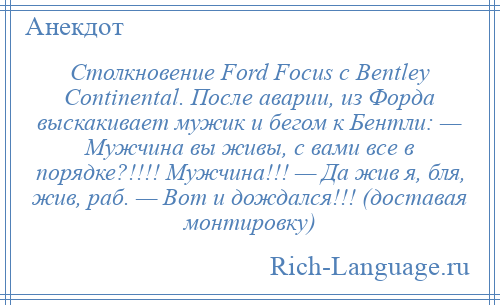 
    Столкновение Ford Focus с Bentley Continental. После аварии, из Форда выскакивает мужик и бегом к Бентли: — Мужчина вы живы, с вами все в порядке?!!!! Мужчина!!! — Да жив я, бля, жив, раб. — Вот и дождался!!! (доставая монтировку)