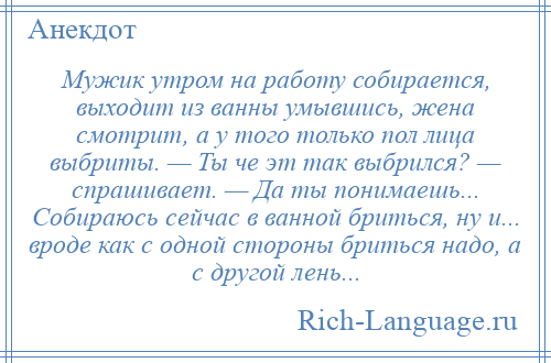 
    Мужик утром на работу собирается, выходит из ванны умывшись, жена смотрит, а у того только пол лица выбриты. — Ты че эт так выбрился? — спрашивает. — Да ты понимаешь... Собираюсь сейчас в ванной бриться, ну и... вроде как с одной стороны бриться надо, а с другой лень...