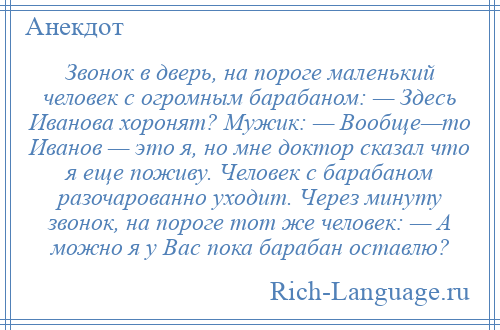 
    Звонок в дверь, на пороге маленький человек с огромным барабаном: — Здесь Иванова хоронят? Мужик: — Вообще—то Иванов — это я, но мне доктор сказал что я еще поживу. Человек с барабаном разочарованно уходит. Через минуту звонок, на пороге тот же человек: — А можно я у Вас пока барабан оставлю?