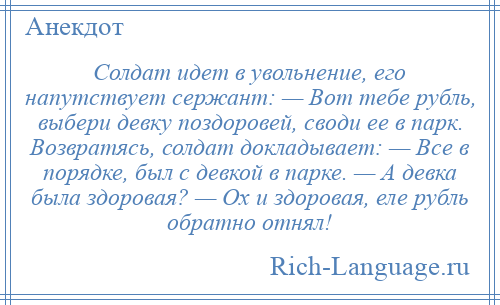 
    Солдат идет в увольнение, его напутствует сержант: — Вот тебе рубль, выбери девку поздоровей, своди ее в парк. Возвратясь, солдат докладывает: — Все в порядке, был с девкой в парке. — А девка была здоровая? — Ох и здоровая, еле рубль обратно отнял!
