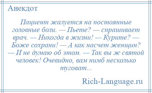 
    Пациент жалуется на постоянные головные боли. — Пьете? — спрашивает врач. — Никогда в жизни! — Курите? — Боже сохрани! — А как насчет женщин? — И не думаю об этом. — Так вы ж святой человек! Очевидно, вам нимб несколько туговат...