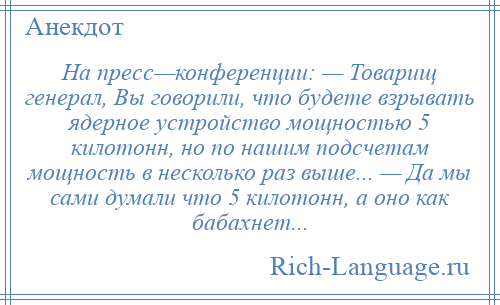 
    На пресс—конференции: — Товарищ генерал, Вы говорили, что будете взрывать ядерное устройство мощностью 5 килотонн, но по нашим подсчетам мощность в несколько раз выше... — Да мы сами думали что 5 килотонн, а оно как бабахнет...