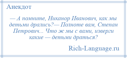 
    — А помните, Никанор Иванович, как мы детьми дрались?— Полноте вам, Степан Петрович... Что ж мы с вами, изверги какие — детьми драться?