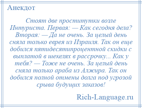 
    Стоят две проститутки возле Интуриста. Первая: — Как сегодня дела? Вторая: — Да не очень. За целый день сняла только еврея из Израиля. Так он еще добился пятидесятипроцентной скидки с выплатой в шекелях в рассрочку... Как у тебя? — Тоже не очень. За целый день сняла только араба из Алжира. Так он добился полной отмены долга под угрозой срыва будущих заказов!