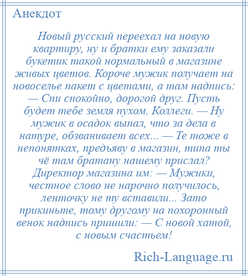 
    Новый русский переехал на новую квартиру, ну и братки ему заказали букетик такой нормальный в магазине живых цветов. Короче мужик получает на новоселье пакет с цветами, а там надпись: — Спи спокойно, дорогой друг. Пусть будет тебе земля пухом. Коллеги. — Ну мужик в осадок выпал, что за дела в натуре, обзванивает всех... — Те тоже в непонятках, предъяву в магазин, типа ты чё там братану нашему прислал? Директор магазина им: — Мужики, честное слово не нарочно получилось, ленточку не ту вставили... Зато прикиньте, тому другому на похоронный венок надпись пришили: — С новой хатой, с новым счастьем!