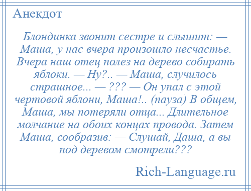 
    Блондинка звонит сестре и слышит: — Маша, у нас вчера произошло несчастье. Вчера наш отец полез на дерево собирать яблоки. — Ну?.. — Маша, случилось страшное... — ??? — Он упал с этой чертовой яблони, Маша!.. (пауза) В общем, Маша, мы потеряли отца... Длительное молчание на обоих концах провода. Затем Маша, сообразив: — Слушай, Даша, а вы под деревом смотрели???