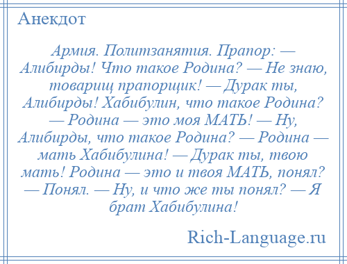 
    Армия. Политзанятия. Прапор: — Алибирды! Что такое Родина? — Не знаю, товарищ прапорщик! — Дурак ты, Алибирды! Хабибулин, что такое Родина? — Родина — это моя МАТЬ! — Ну, Алибирды, что такое Родина? — Родина — мать Хабибулина! — Дурак ты, твою мать! Родина — это и твоя МАТЬ, понял? — Понял. — Ну, и что же ты понял? — Я брат Хабибулина!