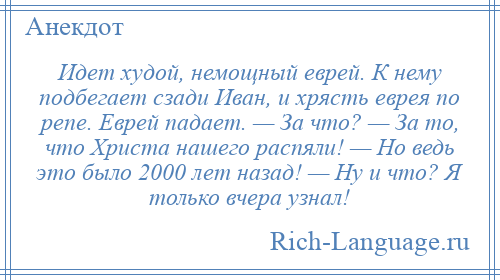 
    Идет худой, немощный еврей. К нему подбегает сзади Иван, и хрясть еврея по репе. Еврей падает. — За что? — За то, что Христа нашего распяли! — Но ведь это было 2000 лет назад! — Ну и что? Я только вчера узнал!