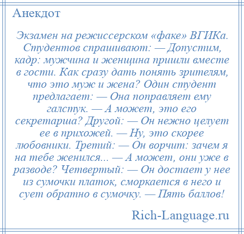 
    Экзамен на режиссерском «факе» ВГИКа. Студентов спрашивают: — Допустим, кадр: мужчина и женщина пришли вместе в гости. Как сразу дать понять зрителям, что это муж и жена? Один студент предлагает: — Она поправляет ему галстук. — А может, это его секретарша? Другой: — Он нежно целует ее в прихожей. — Ну, это скорее любовники. Третий: — Он ворчит: зачем я на тебе женился... — А может, они уже в разводе? Четвертый: — Он достает у нее из сумочки платок, сморкается в него и сует обратно в сумочку. — Пять баллов!
