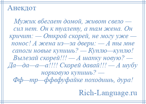 
    Мужик вбегает домой, живот свело — сил нет. Он к туалету, а там жена. Он кричит: — Открой скорей, не могу уже — понос! А жена из—за двери: — А ты мне сапоги новые купишь? — Куплю—куплю! Вылезай скорей!!! — А шапку новую? — Да—да—а—а!!!! Скорей давай!!! — А шубу норковую купишь? — Фф—тр—ффвфуфайке походишь, дура!