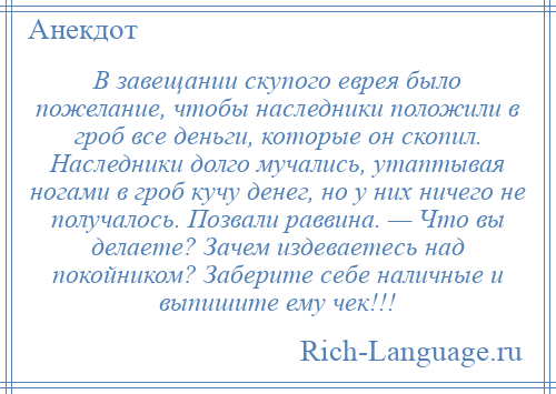 
    В завещании скупого еврея было пожелание, чтобы наследники положили в гроб все деньги, которые он скопил. Наследники долго мучались, утаптывая ногами в гроб кучу денег, но у них ничего не получалось. Позвали раввина. — Что вы делаете? Зачем издеваетесь над покойником? Заберите себе наличные и выпишите ему чек!!!