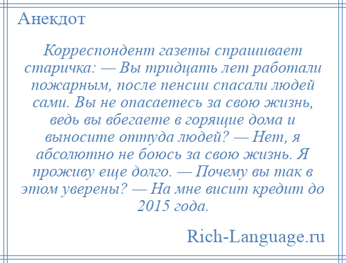 
    Корреспондент газеты спрашивает старичка: — Вы тридцать лет работали пожарным, после пенсии спасали людей сами. Вы не опасаетесь за свою жизнь, ведь вы вбегаете в горящие дома и выносите оттуда людей? — Нет, я абсолютно не боюсь за свою жизнь. Я проживу еще долго. — Почему вы так в этом уверены? — На мне висит кредит до 2015 года.