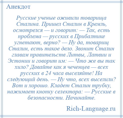 
    Русские ученые оживили товарища Сталина. Пришел Сталин в Кремль, осмотрелся — и говорит: — Так, есть проблема — русских в Прибалтике угнетают, верно? — Ну да, товарищ Сталин, есть такое дело. Звонит Сталин главам правительств Литвы, Латвии и Эстонии и говорит им: — Что же вы так хило? Давайте как я чеченцев — всех русских в 24 часа выселяйте! На следующий день. — Ну что, всех выселили? Вот и хорошо. Кладет Сталин трубку, нажимает кнопку селектора: — Русские в безопасности. Начинайте.